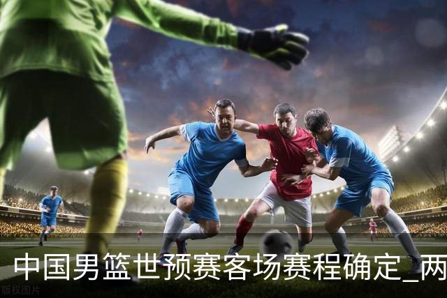 中国男篮世预赛客场赛程确定 两场比赛均在凌晨开球