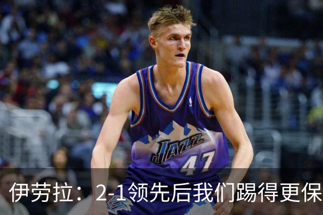 伊劳拉：2-1领先后我们踢得更保守，最后几分钟处理得不错