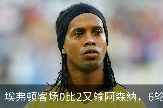埃弗顿客场0比2又输阿森纳，6轮不败后连败，老板卖队雪上加霜