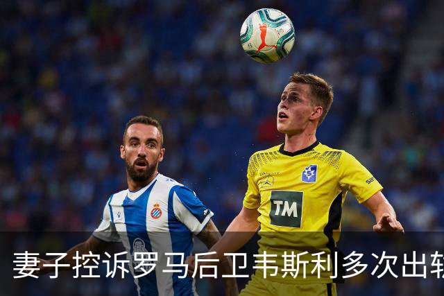 妻子控诉罗马后卫韦斯利多次出轨：那些时刻他甚至还戴着婚戒
