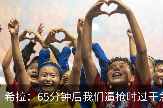 希拉：65分钟后我们逼抢时过于急躁，可能失去了对比赛的掌控