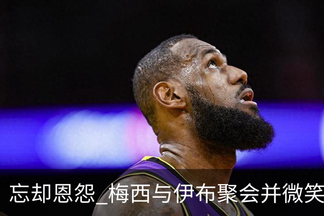 忘却恩怨 梅西与伊布聚会并微笑合影